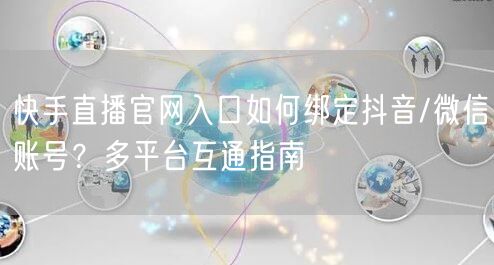快手直播官网入口如何绑定抖音/微信账号？多平台互通指南