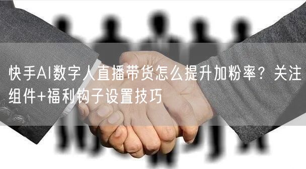 快手AI数字人直播带货怎么提升加粉率？关注组件+福利钩子设置技巧