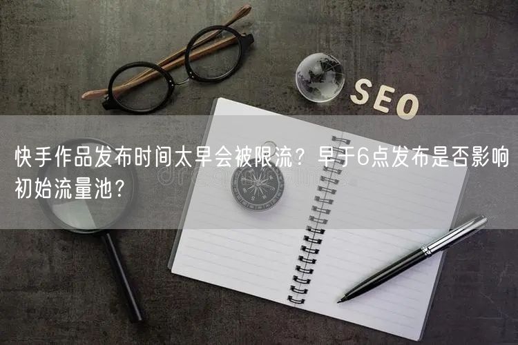 快手作品发布时间太早会被限流？早于6点发布是否影响初始流量池？