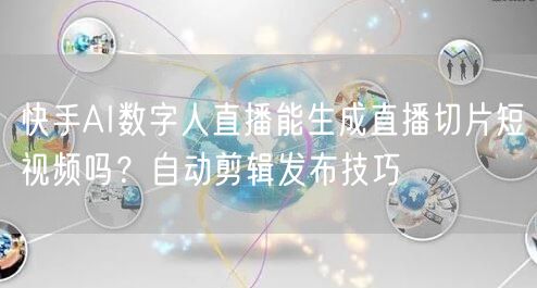 快手AI数字人直播能生成直播切片短视频吗？自动剪辑发布技巧