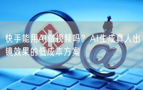 快手能用AI做视频吗？AI生成真人出镜效果的低成本方案