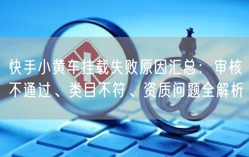 快手小黄车挂载失败原因汇总：审核不通过、类目不符、资质问题全解析