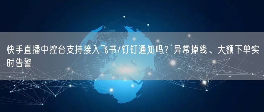 快手直播中控台支持接入飞书/钉钉通知吗？异常掉线、大额下单实时告警