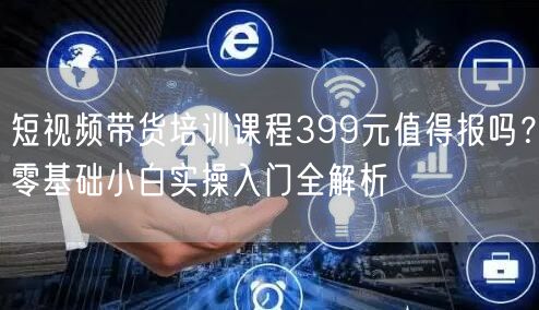 短视频带货培训课程399元值得报吗？零基础小白实操入门全解析