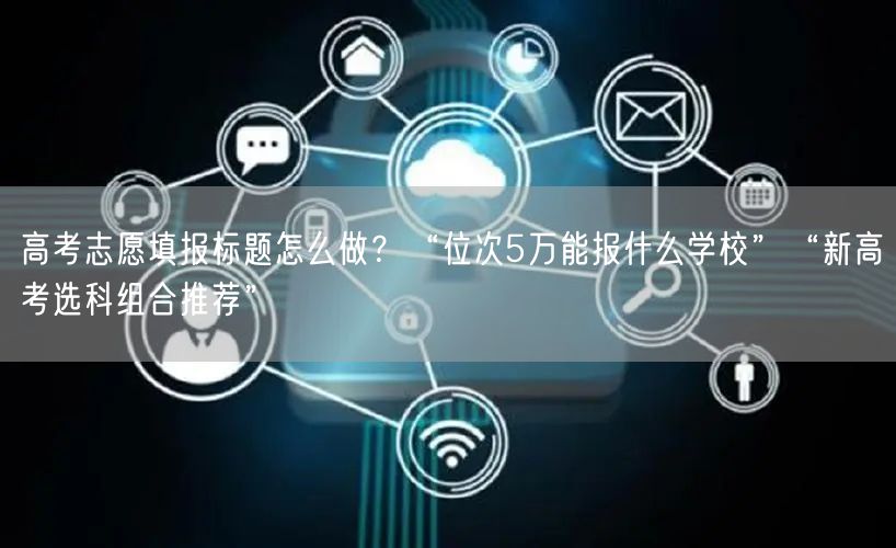 高考志愿填报标题怎么做？“位次5万能报什么学校”“新高考选科组合推荐”