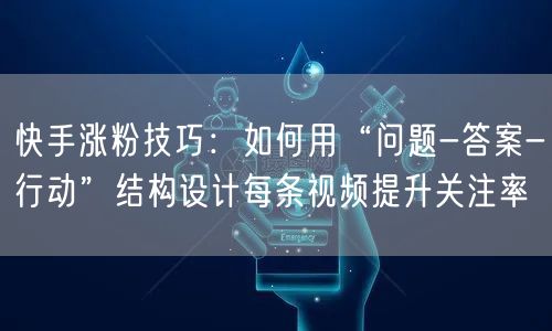 快手涨粉技巧：如何用“问题-答案-行动”结构设计每条视频提升关注率