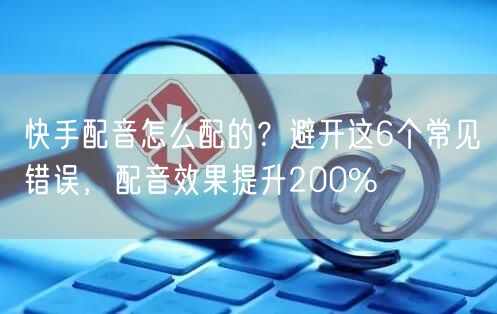 快手配音怎么配的？避开这6个常见错误，配音效果提升200%
