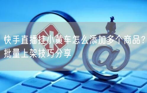 快手直播挂小黄车怎么添加多个商品？批量上架技巧分享