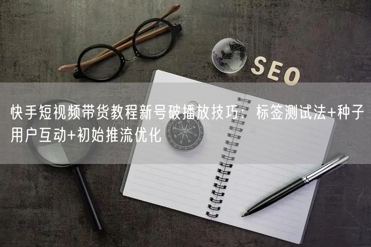 快手短视频带货教程新号破播放技巧：标签测试法+种子用户互动+初始推流优化
