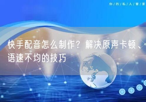 快手配音怎么制作？解决原声卡顿、语速不均的技巧