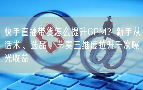 快手直播带货怎么提升GPM？新手从话术、选品、节奏三维度拉升千次曝光收益