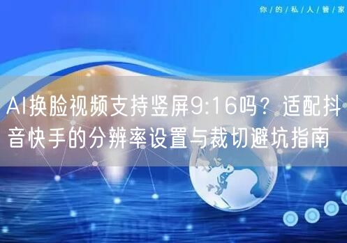 AI换脸视频支持竖屏9:16吗？适配抖音快手的分辨率设置与裁切避坑指南