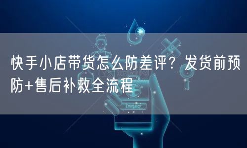 快手小店带货怎么防差评？发货前预防+售后补救全流程