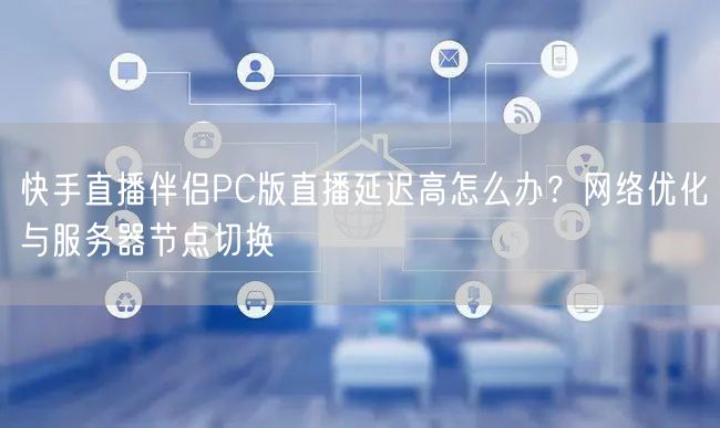 快手直播伴侣PC版直播延迟高怎么办？网络优化与服务器节点切换