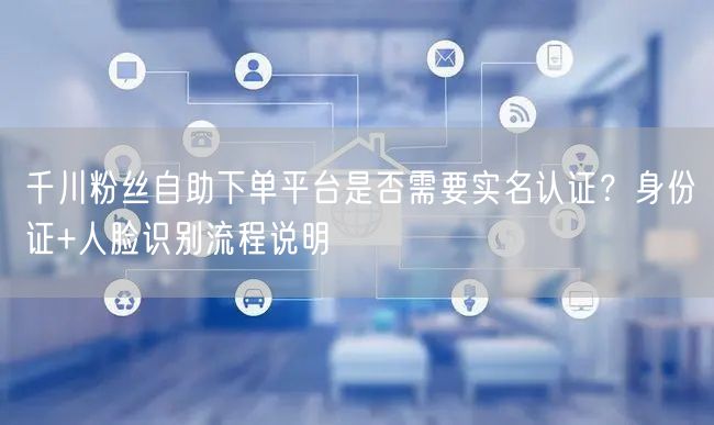 千川粉丝自助下单平台是否需要实名认证？身份证+人脸识别流程说明