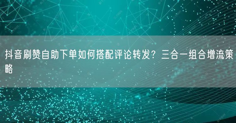 抖音刷赞自助下单如何搭配评论转发？三合一组合增流策略
