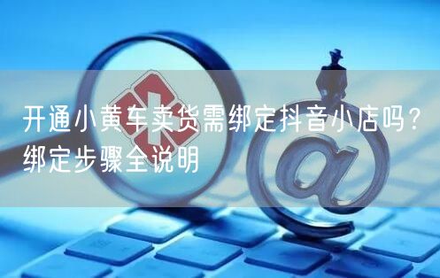 开通小黄车卖货需绑定抖音小店吗？绑定步骤全说明