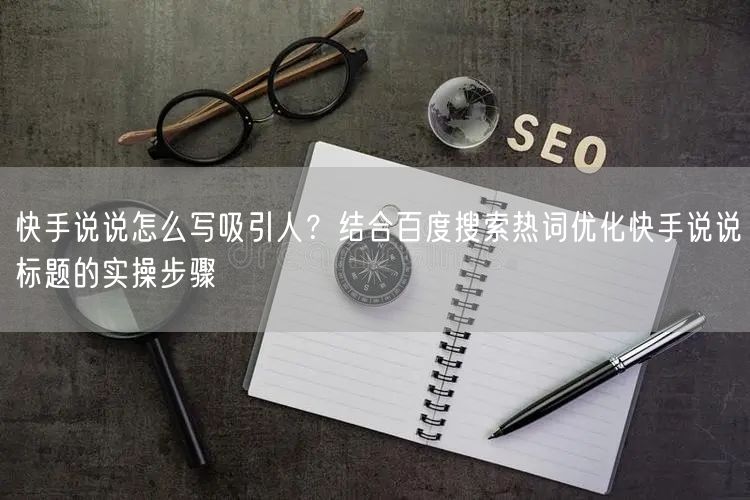 快手说说怎么写吸引人？结合百度搜索热词优化快手说说标题的实操步骤