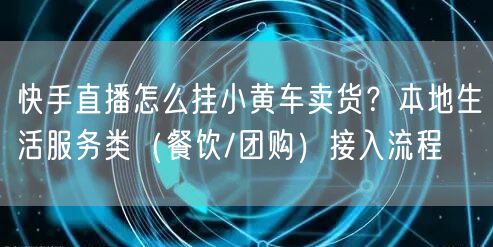 快手直播怎么挂小黄车卖货？本地生活服务类（餐饮/团购）接入流程