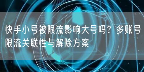 快手小号被限流影响大号吗？多账号限流关联性与解除方案