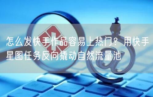 怎么发快手作品容易上热门？用快手星图任务反向撬动自然流量池