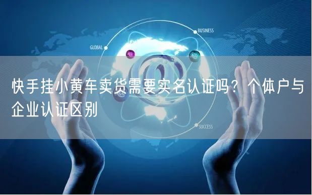 快手挂小黄车卖货需要实名认证吗？个体户与企业认证区别