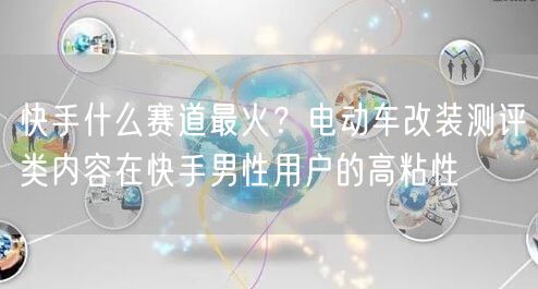 快手什么赛道最火？电动车改装测评类内容在快手男性用户的高粘性