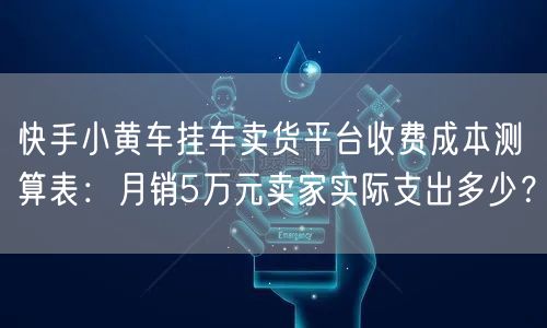 快手小黄车挂车卖货平台收费成本测算表：月销5万元卖家实际支出多少？