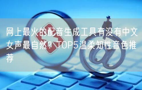 网上最火的配音生成工具有没有中文女声最自然？TOP5温柔知性音色推荐