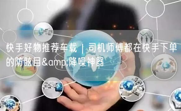快手好物推荐车载｜司机师傅都在快手下单的防眩目&降噪神器