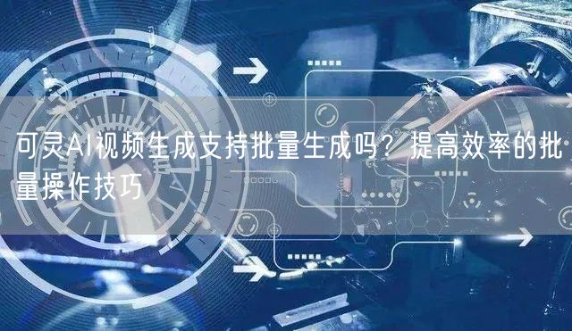 可灵AI视频生成支持批量生成吗？提高效率的批量操作技巧