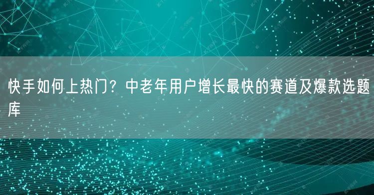 快手如何上热门？中老年用户增长最快的赛道及爆款选题库