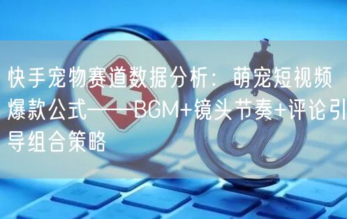 快手宠物赛道数据分析：萌宠短视频爆款公式——BGM+镜头节奏+评论引导组合策略