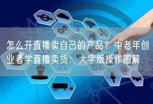 怎么开直播卖自己的产品？中老年创业者学直播卖货：大字版操作图解