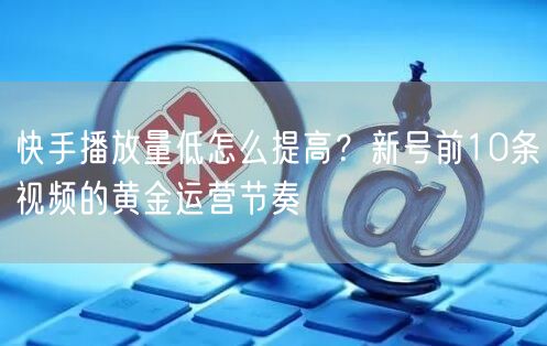 快手播放量低怎么提高？新号前10条视频的黄金运营节奏