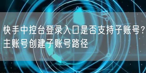 快手中控台登录入口是否支持子账号？主账号创建子账号路径