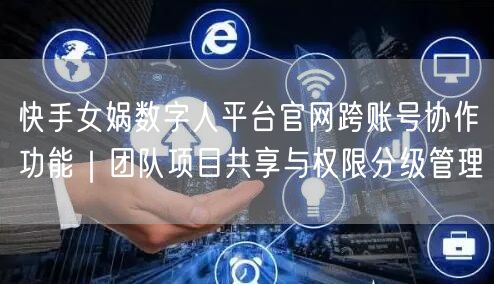 快手女娲数字人平台官网跨账号协作功能｜团队项目共享与权限分级管理