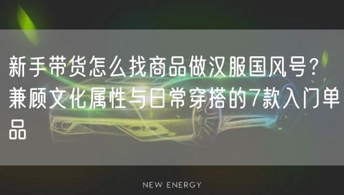 新手带货怎么找商品做汉服国风号？兼顾文化属性与日常穿搭的7款入门单品