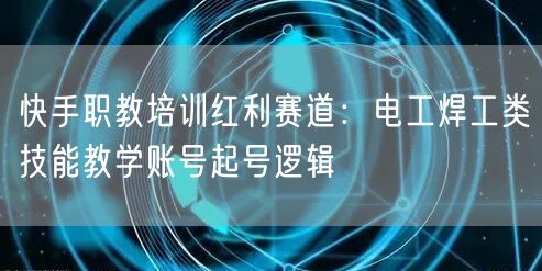 快手职教培训红利赛道：电工焊工类技能教学账号起号逻辑