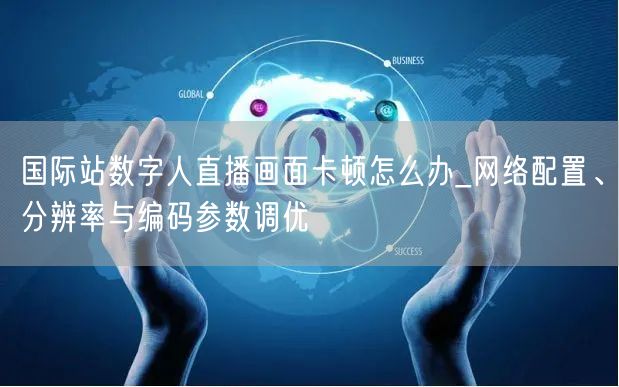 国际站数字人直播画面卡顿怎么办_网络配置、分辨率与编码参数调优