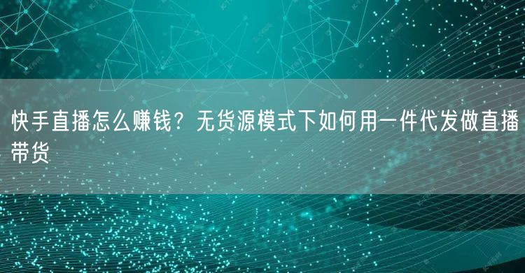 快手直播怎么赚钱？无货源模式下如何用一件代发做直播带货