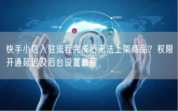 快手小店入驻流程完成后无法上架商品？权限开通延迟及后台设置教程