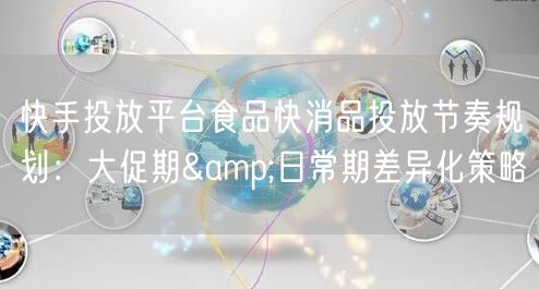 快手投放平台食品快消品投放节奏规划：大促期&日常期差异化策略