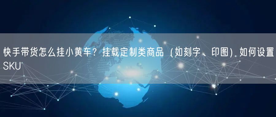 快手带货怎么挂小黄车？挂载定制类商品（如刻字、印图）如何设置SKU