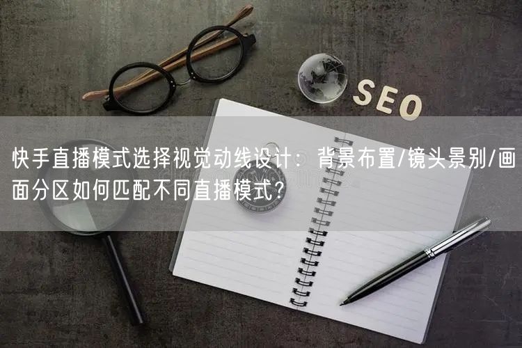 快手直播模式选择视觉动线设计：背景布置/镜头景别/画面分区如何匹配不同直播模式？