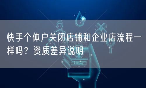 快手个体户关闭店铺和企业店流程一样吗？资质差异说明