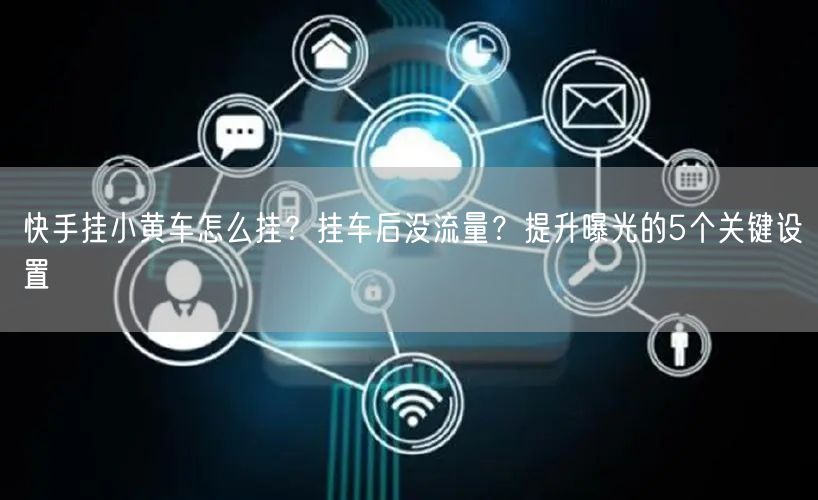 快手挂小黄车怎么挂？挂车后没流量？提升曝光的5个关键设置