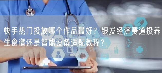 快手热门投放哪个作品最好？银发经济赛道投养生食谱还是智能设备适配教程？