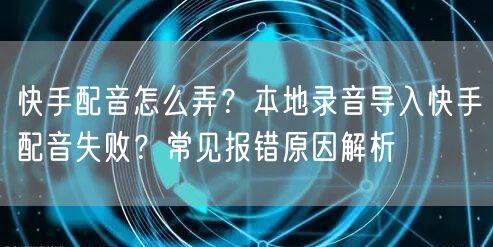 快手配音怎么弄？本地录音导入快手配音失败？常见报错原因解析