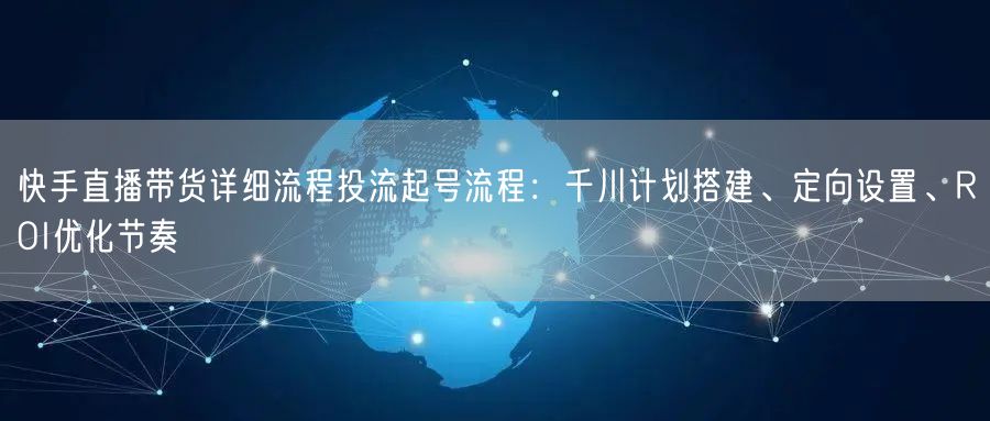 快手直播带货详细流程投流起号流程：千川计划搭建、定向设置、ROI优化节奏